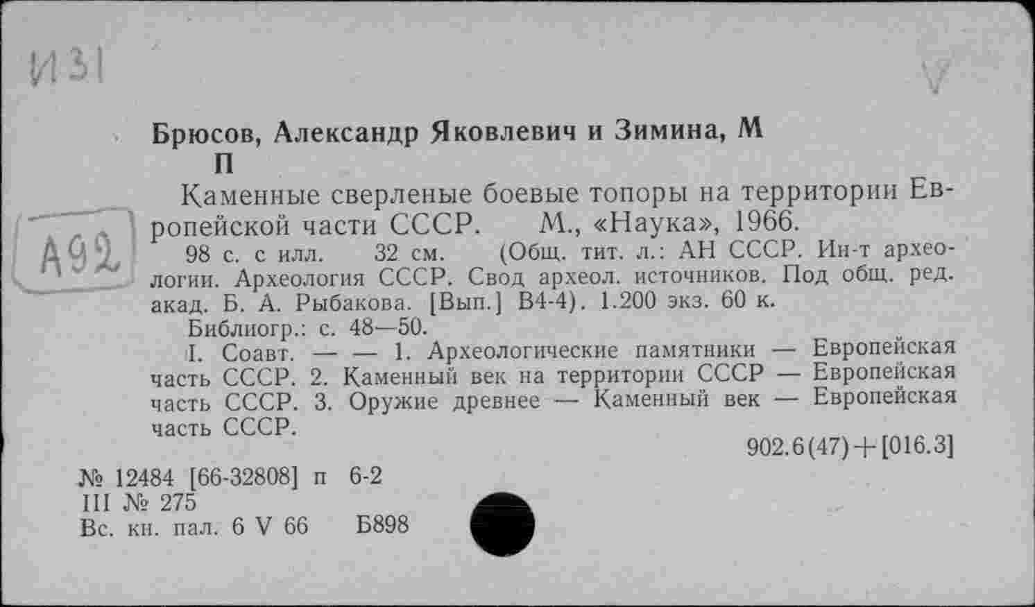 ﻿Брюсов, Александр Яковлевич и Зимина, М
П
А9Ґ
Каменные сверленые боевые топоры на территории Европейской части СССР. М„ «Наука», 1966.
98 с. с илл. 32 см. (Общ. тит. л.: АН СССР. Ин-т археологии. Археология СССР. Свод археол. источников. Под общ. ред. акад. Б. А. Рыбакова. [Вып.] В4-4). 1.200 экз. 60 к.
Библиогр.: с. 48—50.
I. Соавт. — — 1. Археологические памятники — Европейская часть СССР. 2. Каменный век на территории СССР — Европейская часть СССР. 3. Оружие древнее — Каменный век — Европейская
часть СССР.
№ 12484 [66-32808] п 6-2
III № 275
902.6 (47)+ [016.3]
Вс. кн. пал. 6 V 66
Б898